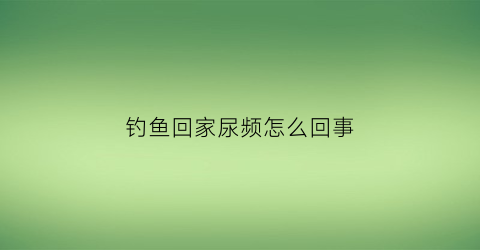 钓鱼回家尿频怎么回事(钓鱼钓完放回去会有恶业吗)