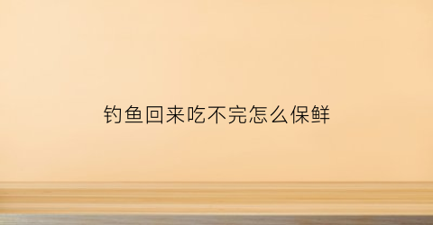 钓鱼回来吃不完怎么保鲜(钓鱼回来怎么保存)