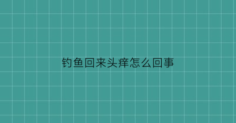 钓鱼回来头痒怎么回事(钓完鱼头疼为什么)