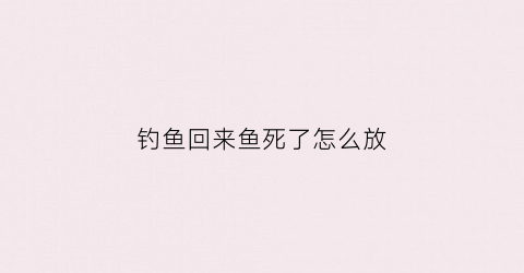 “钓鱼回来鱼死了怎么放(钓上来的鱼死了)