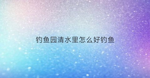 钓鱼园清水里怎么好钓鱼(钓鱼园清水里怎么好钓鱼呢)