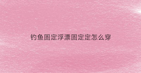 钓鱼固定浮漂固定定怎么穿(浮漂怎样固定鱼线上)