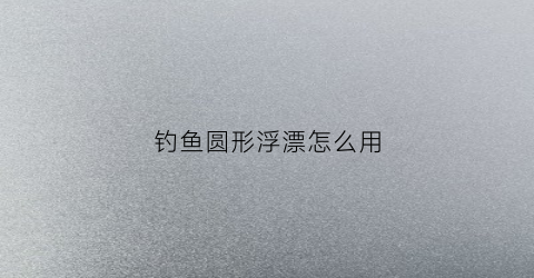 钓鱼圆形浮漂怎么用(圆形浮漂怎么使用方法)