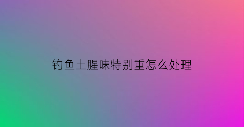 “钓鱼土腥味特别重怎么处理(土腥味重的鱼是什么鱼)