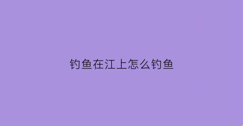 钓鱼在江上怎么钓鱼(钓鱼在江上怎么钓鱼的)