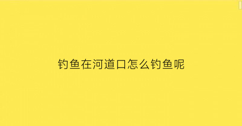 钓鱼在河道口怎么钓鱼呢(河道钓鱼技巧视频)