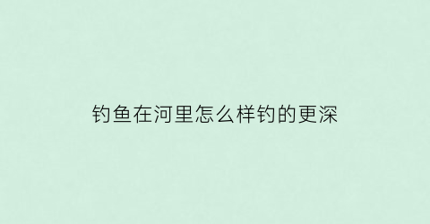 钓鱼在河里怎么样钓的更深(怎么样在河里钓大鱼)