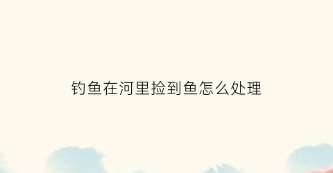 钓鱼在河里捡到鱼怎么处理(河中捡鱼)