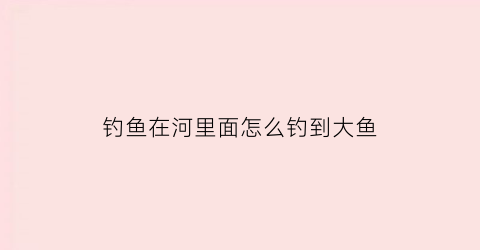 钓鱼在河里面怎么钓到大鱼(钓鱼在河里面怎么钓到大鱼视频)