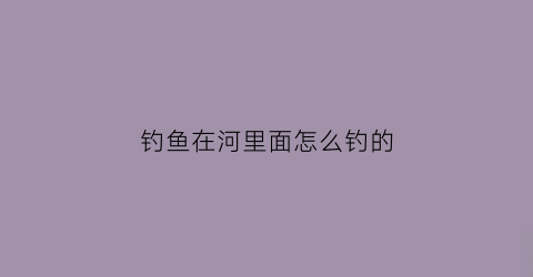 钓鱼在河里面怎么钓的(钓鱼在河里面怎么钓的到)
