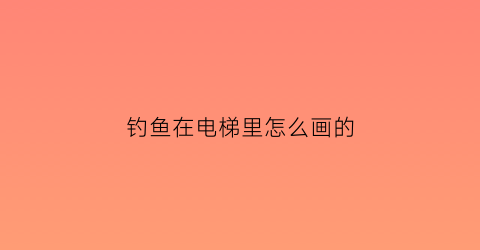 钓鱼在电梯里怎么画的(钓鱼在电梯里怎么画的图片)