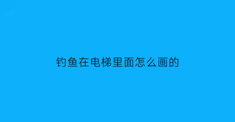 钓鱼在电梯里面怎么画的(钓鱼在电梯里面怎么画的视频)