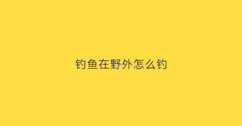 “钓鱼在野外怎么钓(在野外钓鱼最好选什么位置)