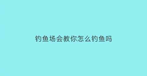 “钓鱼场会教你怎么钓鱼吗(钓鱼场怎样经营就赚钱了)