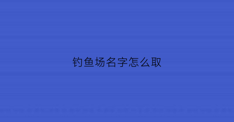 钓鱼场名字怎么取(钓鱼场要怎样取名字)