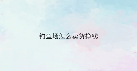 钓鱼场怎么卖货挣钱(钓鱼场怎么赚钱)