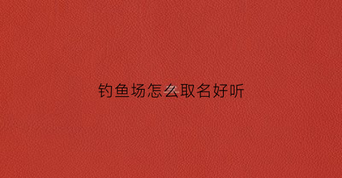 钓鱼场怎么取名好听(钓鱼场怎么起名字)