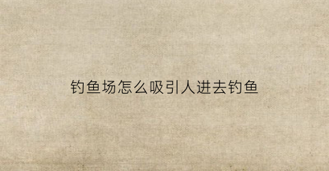 钓鱼场怎么吸引人进去钓鱼(钓鱼场地怎么找)