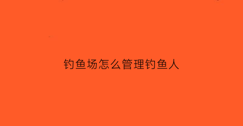 钓鱼场怎么管理钓鱼人(钓鱼场怎么经营模式)