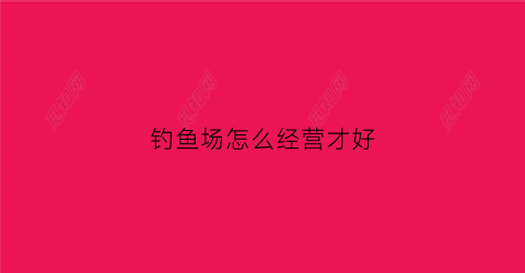 钓鱼场怎么经营才好(钓鱼场的经营方法)