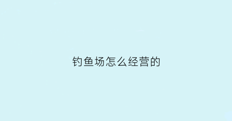 钓鱼场怎么经营的(钓场怎么经营才好望指教)