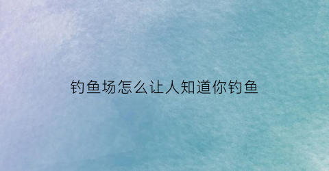 钓鱼场怎么让人知道你钓鱼(钓鱼场怎么让人知道你钓鱼时间)