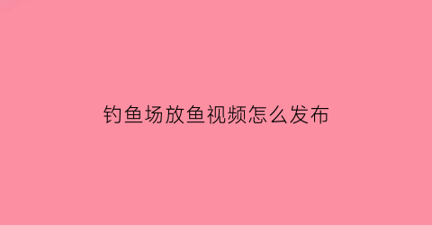 钓鱼场放鱼视频怎么发布(钓鱼场放鱼视频怎么发布吸引人)