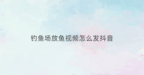 钓鱼场放鱼视频怎么发抖音(播放钓鱼的抖音)