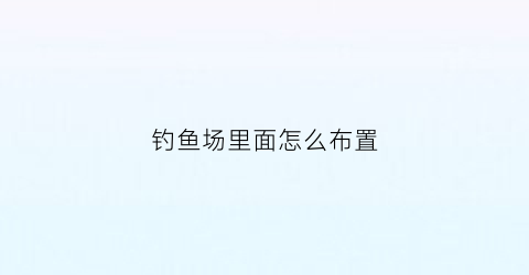 钓鱼场里面怎么布置(钓鱼场设计效果大全)