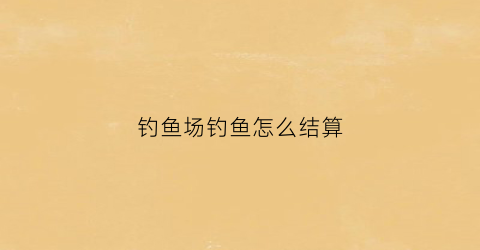 钓鱼场钓鱼怎么结算(钓鱼场钓鱼怎么结算费用)