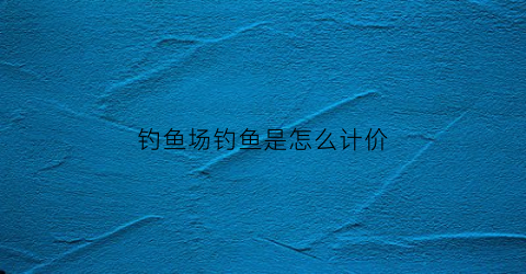 钓鱼场钓鱼是怎么计价(钓鱼场钓鱼规则)