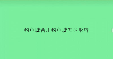 钓鱼城合川钓鱼城怎么形容(合川钓鱼城讲解词)