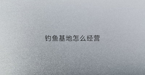 钓鱼基地怎么经营(钓鱼基地图片)