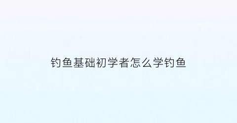 钓鱼基础初学者怎么学钓鱼