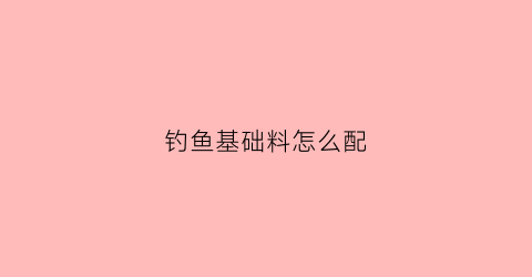 钓鱼基础料怎么配(钓鱼用料配方)