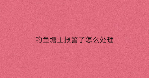 “钓鱼塘主报警了怎么处理(钓鱼被塘主发现私了多少合适)