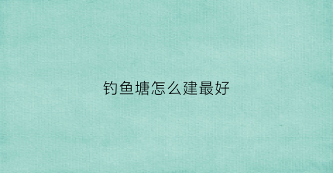 钓鱼塘怎么建最好(自家鱼塘怎么建造钓台)