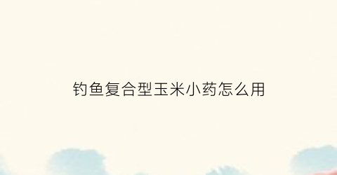 钓鱼复合型玉米小药怎么用(玉米小药钓草鱼)