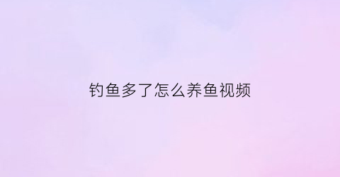 “钓鱼多了怎么养鱼视频(钓鱼多了怎么处理)