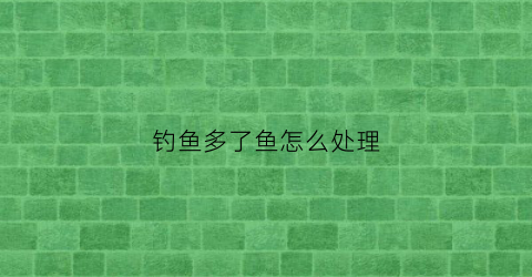 钓鱼多了鱼怎么处理(钓鱼钓多了有什么迷信)