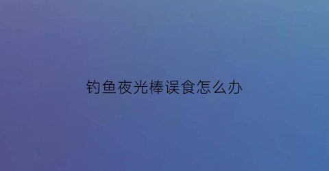 “钓鱼夜光棒误食怎么办(野钓夜光棒怎么使用)