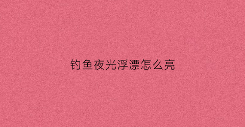 钓鱼夜光浮漂怎么亮(夜光漂怎么调钓好)