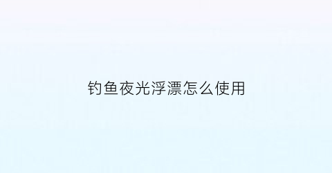 钓鱼夜光浮漂怎么使用(夜光浮漂怎么使用方法)