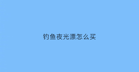 钓鱼夜光漂怎么买(夜光漂怎么选)