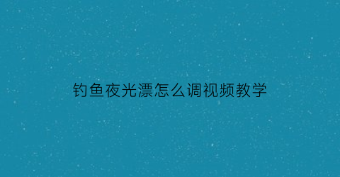 钓鱼夜光漂怎么调视频教学(夜光漂钓大鱼怎样调漂)