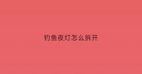 钓鱼夜灯怎么拆开(夜钓灯怎样把灯芯拆掉)