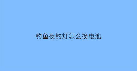 “钓鱼夜钓灯怎么换电池(钓鱼夜钓灯怎么换电池视频教程)