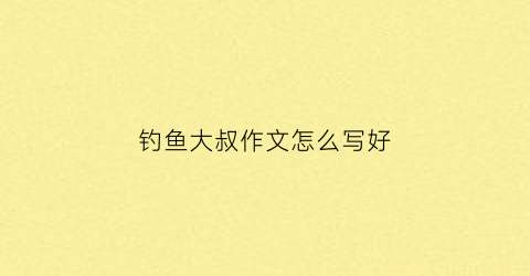 钓鱼大叔作文怎么写好(钓鱼大师作文)