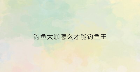 钓鱼大咖怎么才能钓鱼王(钓鱼大咖怎么赚钱)