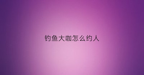钓鱼大咖怎么约人(钓鱼大咖怎么约人吃饭)